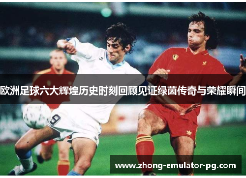 欧洲足球六大辉煌历史时刻回顾见证绿茵传奇与荣耀瞬间