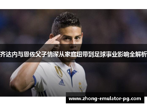 齐达内与恩佐父子情深从家庭纽带到足球事业影响全解析