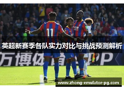 英超新赛季各队实力对比与挑战预测解析