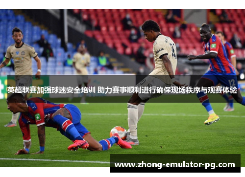 英超联赛加强球迷安全培训 助力赛事顺利进行确保现场秩序与观赛体验