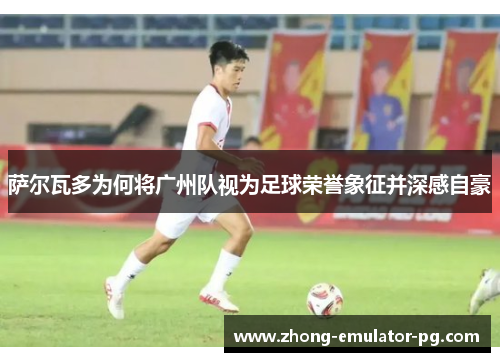 萨尔瓦多为何将广州队视为足球荣誉象征并深感自豪