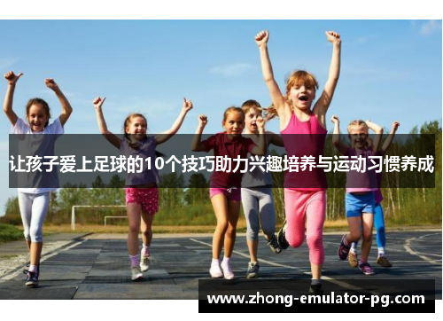 让孩子爱上足球的10个技巧助力兴趣培养与运动习惯养成