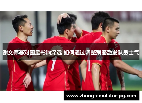 谢文停赛对国足影响深远 如何通过调整策略激发队员士气