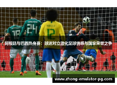 阿根廷与巴西热身赛：球迷对立激化足球情感与国家荣誉之争