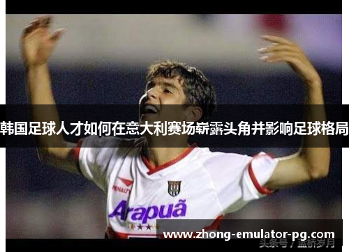 韩国足球人才如何在意大利赛场崭露头角并影响足球格局