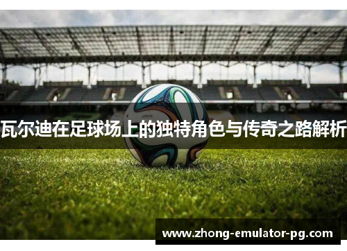 瓦尔迪在足球场上的独特角色与传奇之路解析