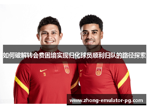 如何破解转会费困境实现归化球员顺利归队的路径探索