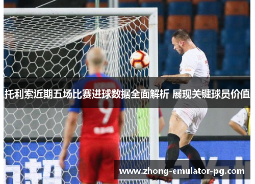 托利索近期五场比赛进球数据全面解析 展现关键球员价值