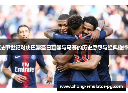 法甲世纪对决巴黎圣日耳曼与马赛的历史恩怨与经典碰撞