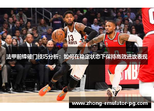法甲前锋破门技巧分析：如何在稳定状态下保持高效进攻表现