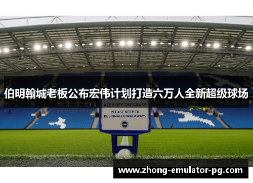 伯明翰城老板公布宏伟计划打造六万人全新超级球场