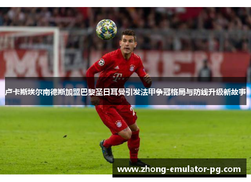 卢卡斯埃尔南德斯加盟巴黎圣日耳曼引发法甲争冠格局与防线升级新故事 卢卡斯埃尔南德斯加盟巴黎圣日耳曼引发法甲争冠格局与防线升级新故事