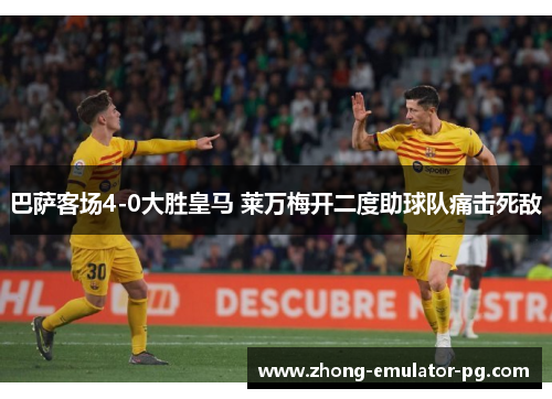巴萨客场4-0大胜皇马 莱万梅开二度助球队痛击死敌