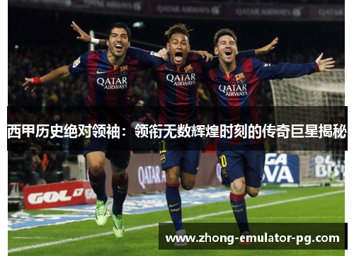 西甲历史绝对领袖：领衔无数辉煌时刻的传奇巨星揭秘